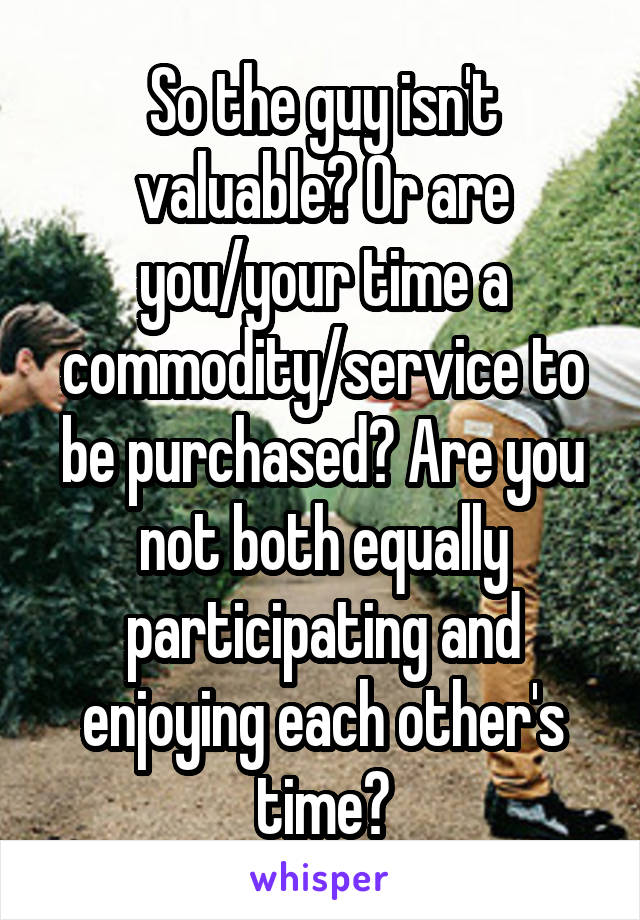 So the guy isn't valuable? Or are you/your time a commodity/service to be purchased? Are you not both equally participating and enjoying each other's time?