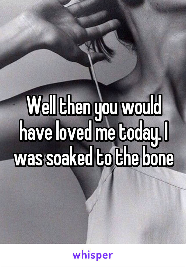 Well then you would have loved me today. I was soaked to the bone