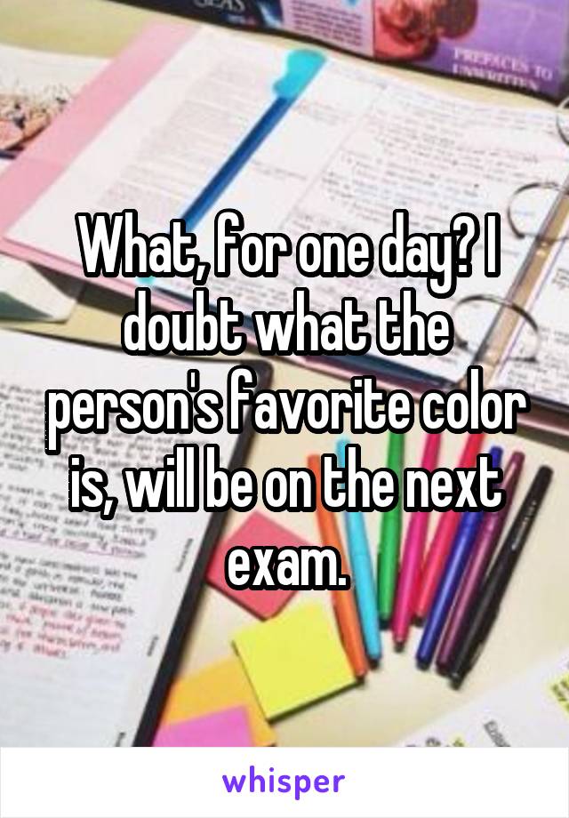 What, for one day? I doubt what the person's favorite color is, will be on the next exam.