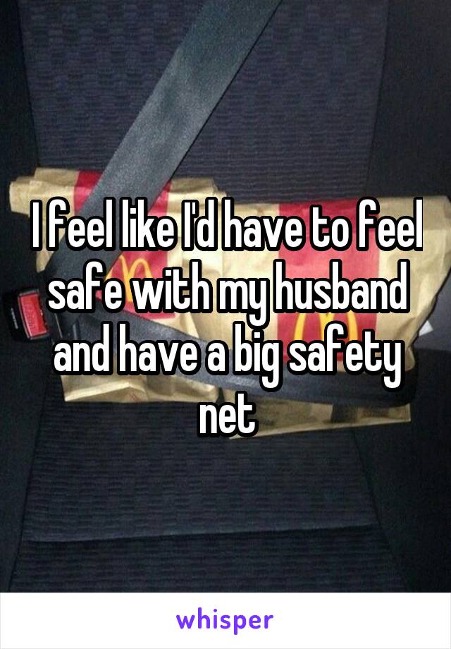 I feel like I'd have to feel safe with my husband and have a big safety net