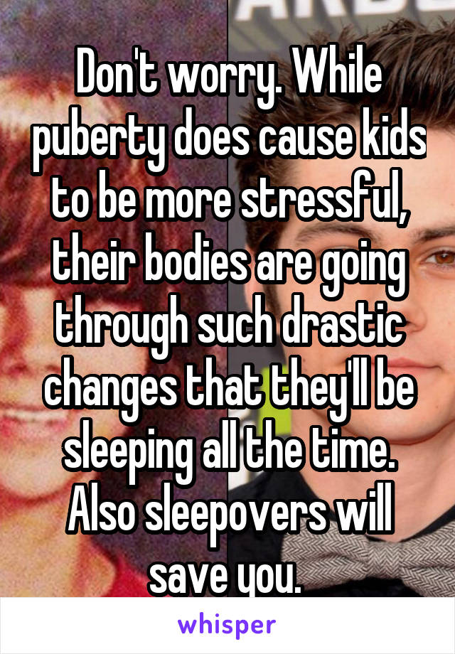 Don't worry. While puberty does cause kids to be more stressful, their bodies are going through such drastic changes that they'll be sleeping all the time. Also sleepovers will save you. 