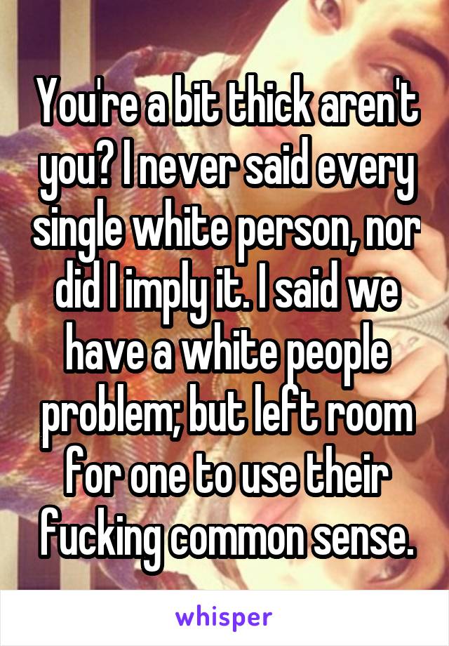 You're a bit thick aren't you? I never said every single white person, nor did I imply it. I said we have a white people problem; but left room for one to use their fucking common sense.