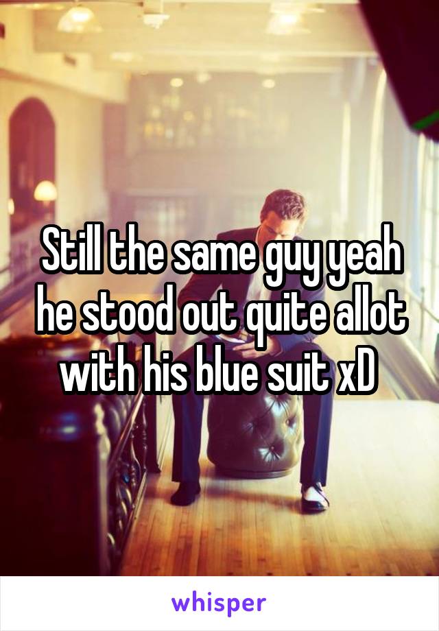 Still the same guy yeah he stood out quite allot with his blue suit xD 