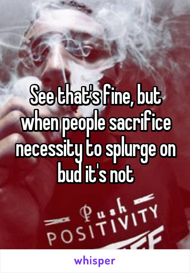 See that's fine, but when people sacrifice necessity to splurge on bud it's not