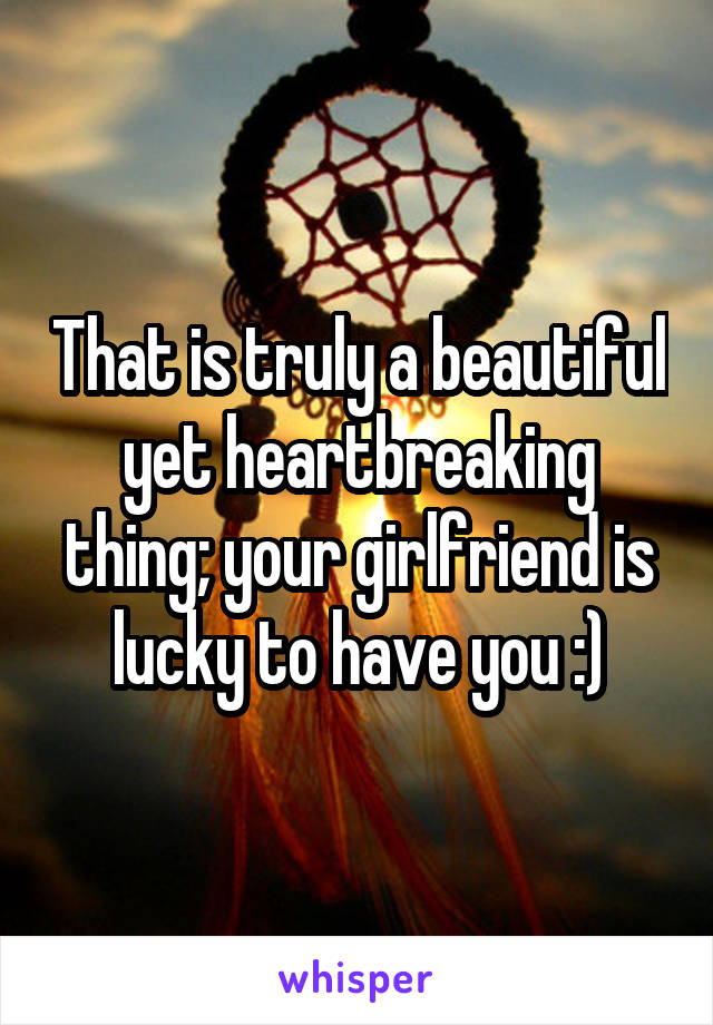 That is truly a beautiful yet heartbreaking thing; your girlfriend is lucky to have you :)