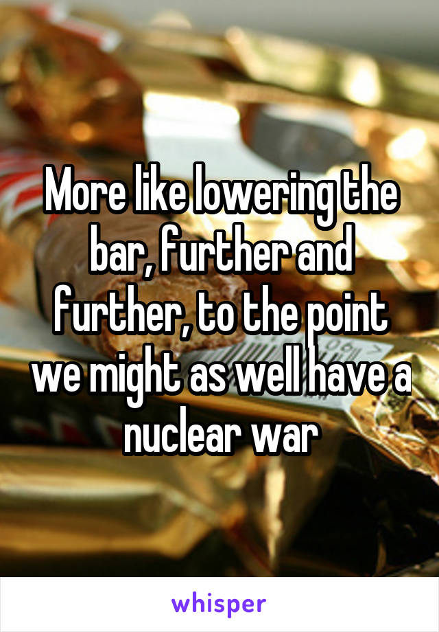 More like lowering the bar, further and further, to the point we might as well have a nuclear war