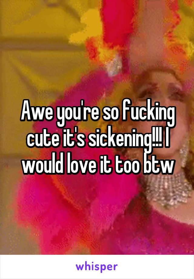 Awe you're so fucking cute it's sickening!!! I would love it too btw