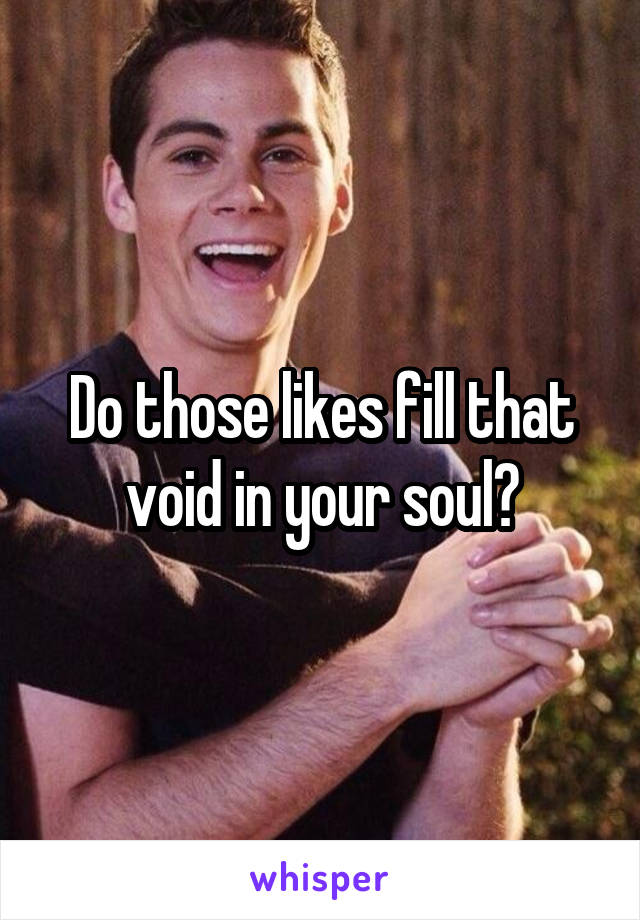 Do those likes fill that void in your soul?