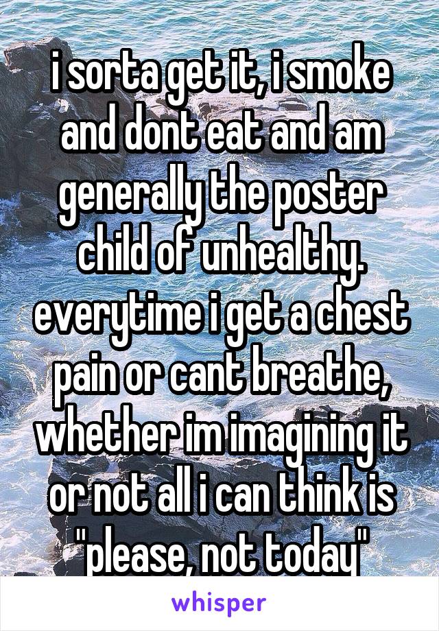 i sorta get it, i smoke and dont eat and am generally the poster child of unhealthy. everytime i get a chest pain or cant breathe, whether im imagining it or not all i can think is "please, not today"