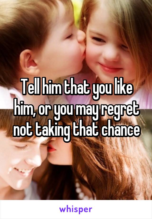 Tell him that you like him, or you may regret not taking that chance