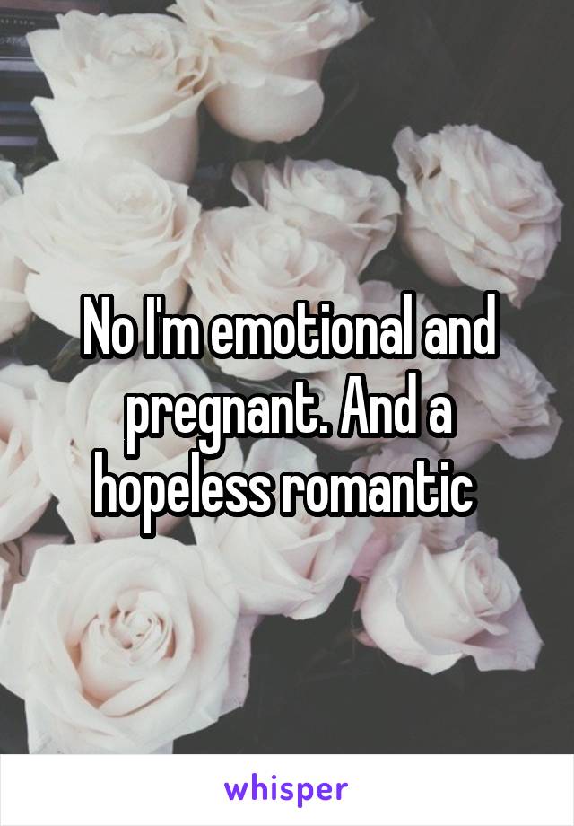 No I'm emotional and pregnant. And a hopeless romantic 