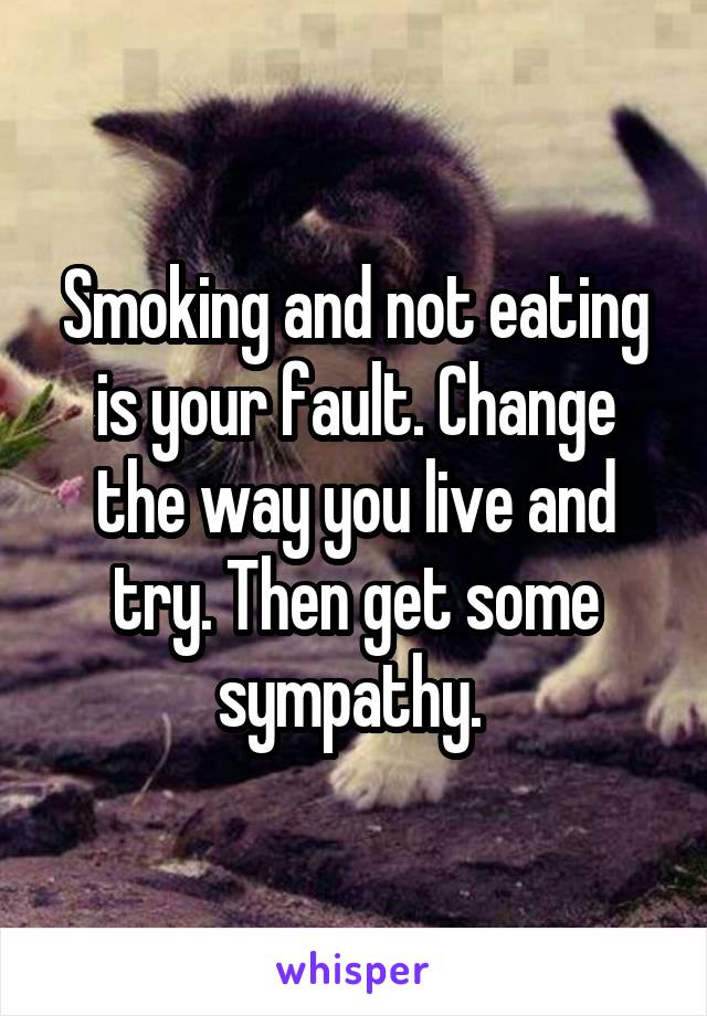 Smoking and not eating is your fault. Change the way you live and try. Then get some sympathy. 