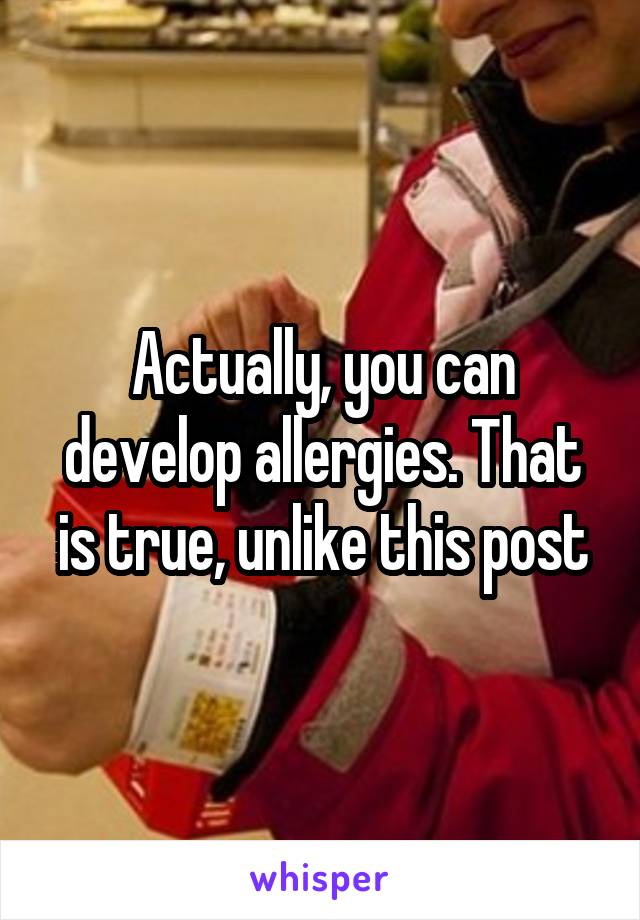 Actually, you can develop allergies. That is true, unlike this post