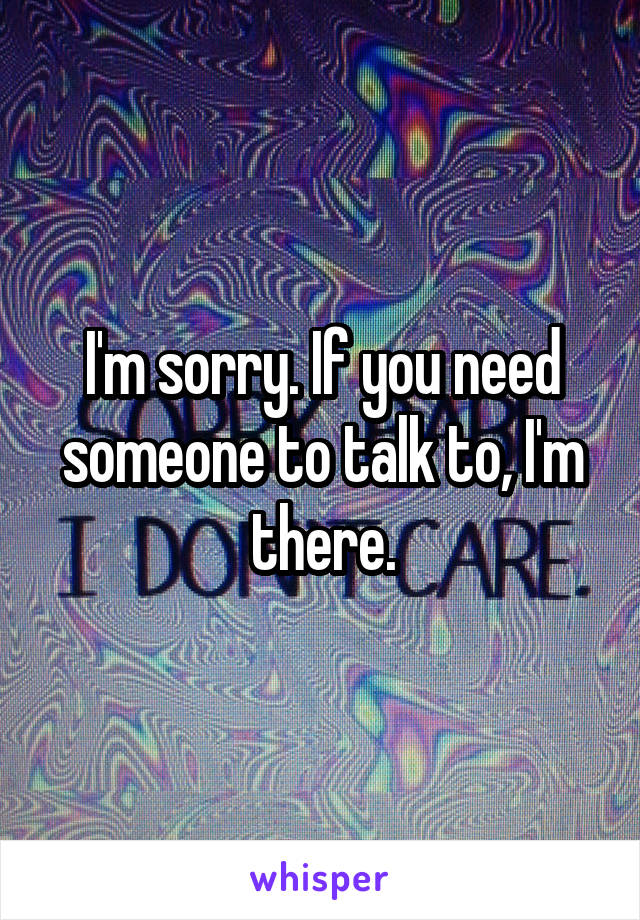 I'm sorry. If you need someone to talk to, I'm there.