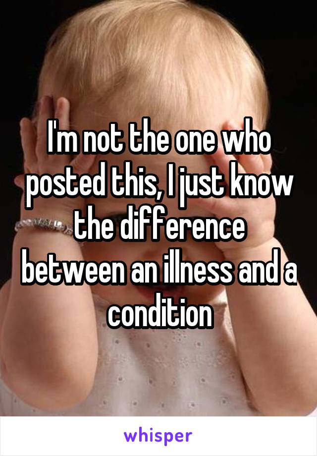 I'm not the one who posted this, I just know the difference between an illness and a condition