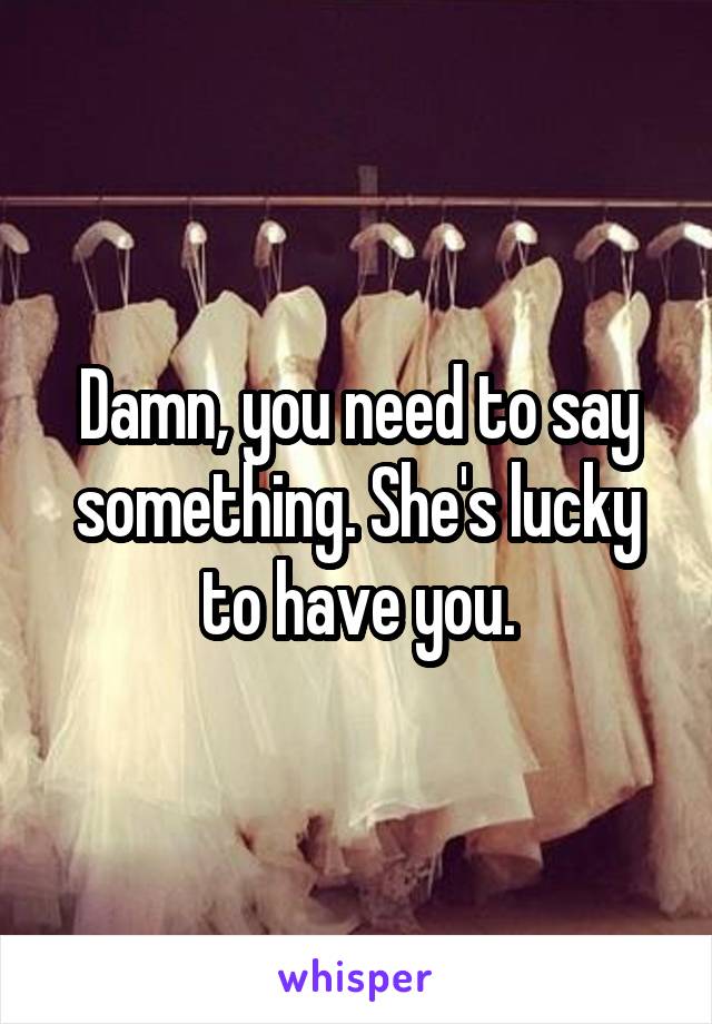 Damn, you need to say something. She's lucky to have you.