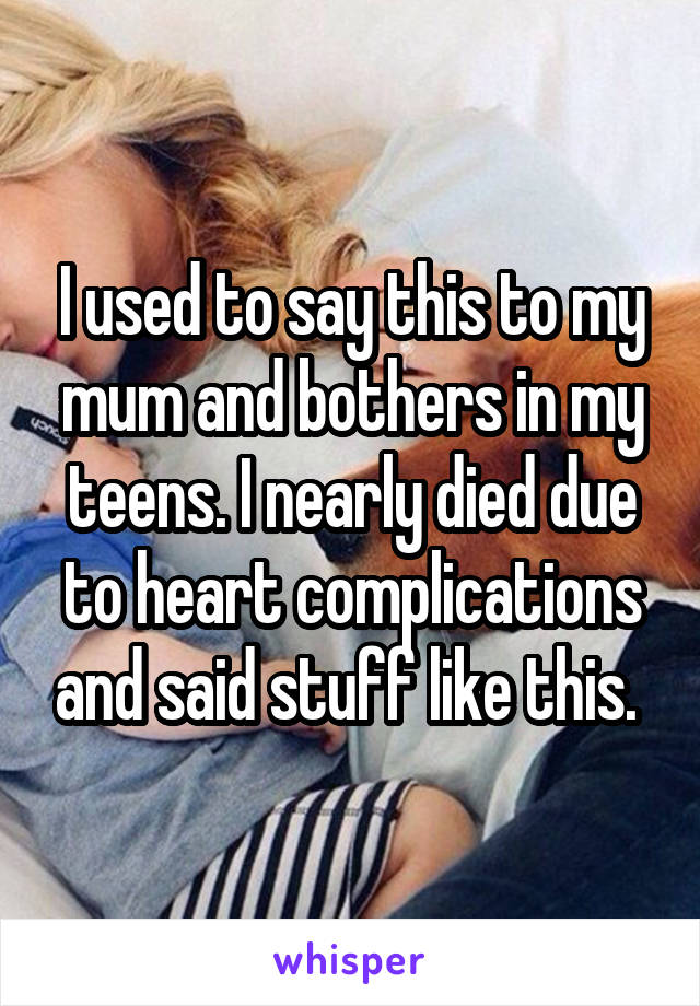 I used to say this to my mum and bothers in my teens. I nearly died due to heart complications and said stuff like this. 