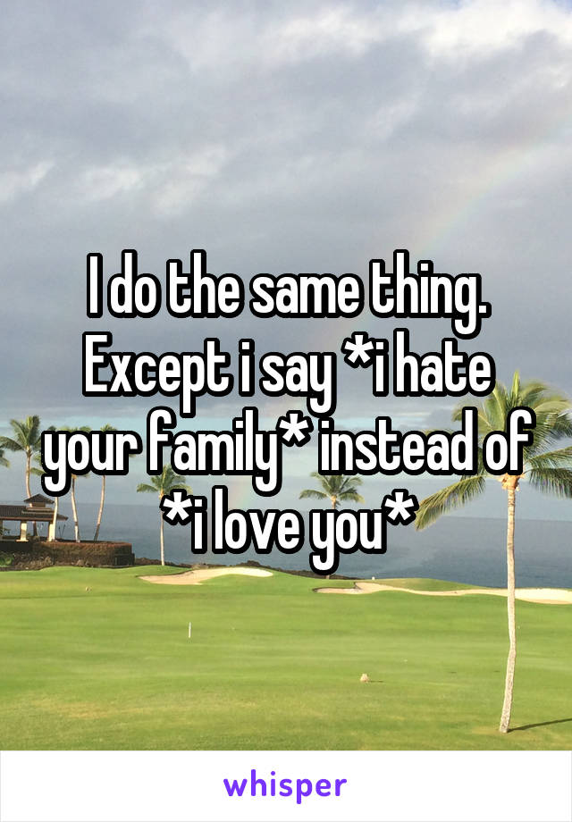 I do the same thing. Except i say *i hate your family* instead of *i love you*