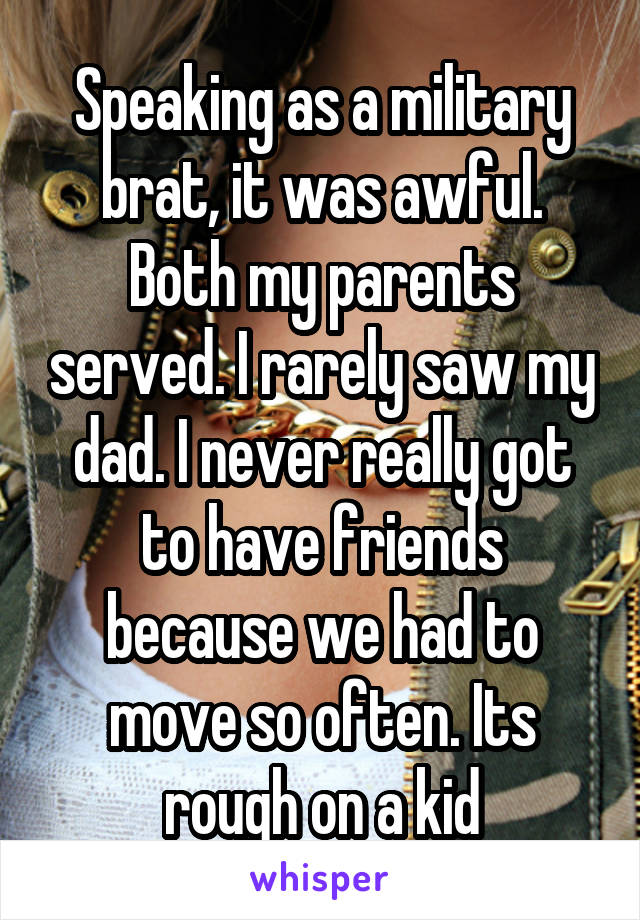 Speaking as a military brat, it was awful. Both my parents served. I rarely saw my dad. I never really got to have friends because we had to move so often. Its rough on a kid