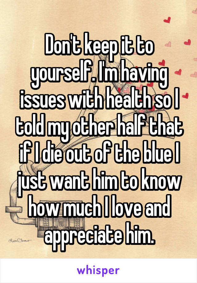 Don't keep it to yourself. I'm having issues with health so I told my other half that if I die out of the blue I just want him to know how much I love and appreciate him.