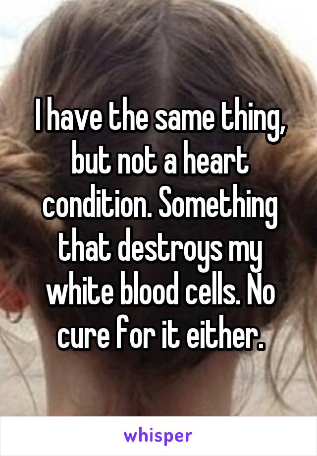 I have the same thing, but not a heart condition. Something that destroys my white blood cells. No cure for it either.