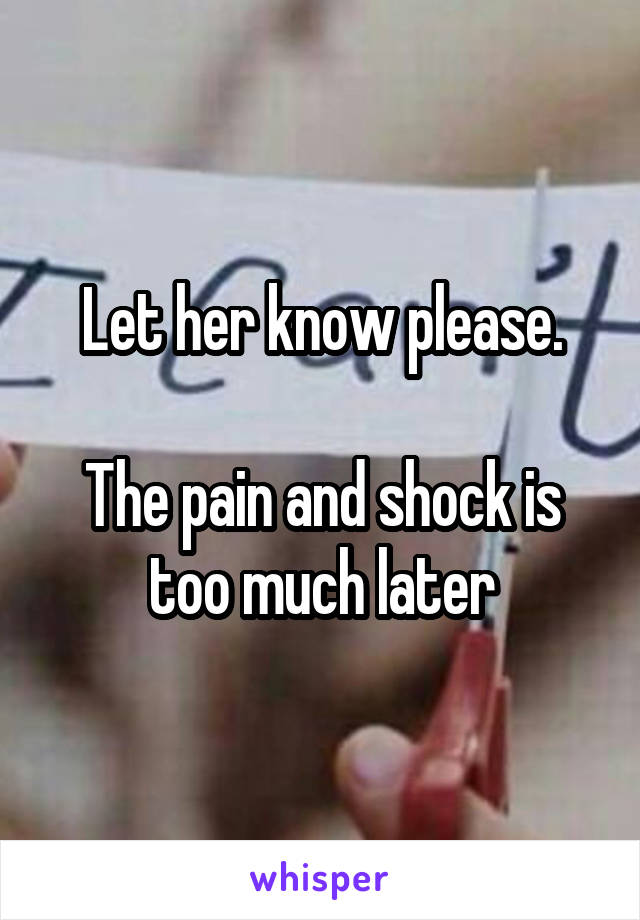 Let her know please.

The pain and shock is too much later