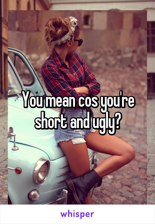 You mean cos you're short and ugly?