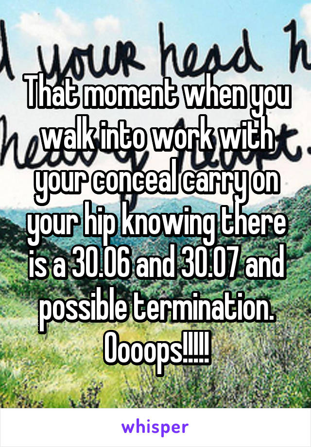 That moment when you walk into work with your conceal carry on your hip knowing there is a 30.06 and 30.07 and possible termination. Oooops!!!!!