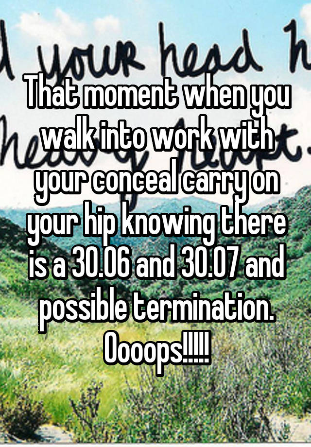 That moment when you walk into work with your conceal carry on your hip knowing there is a 30.06 and 30.07 and possible termination. Oooops!!!!!