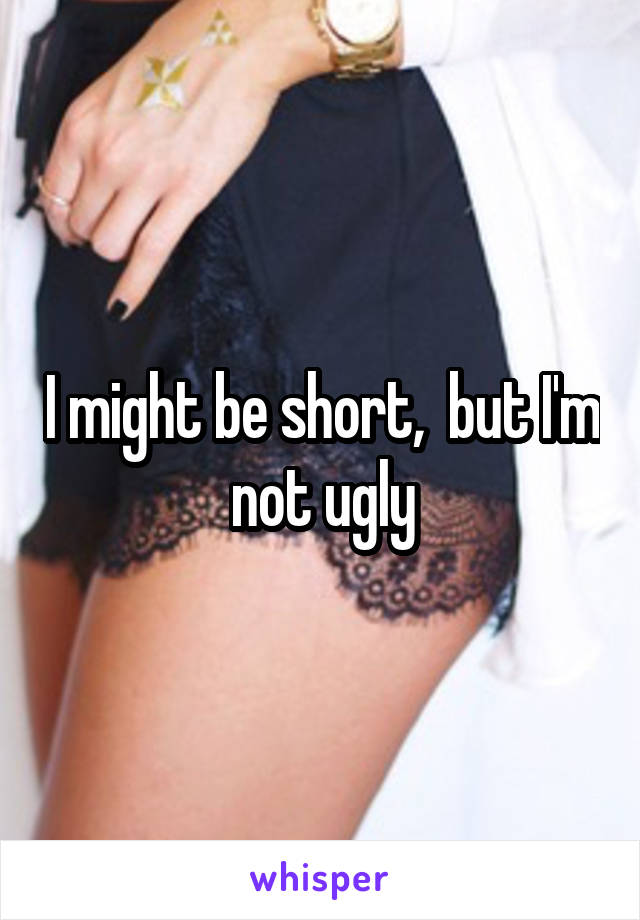 I might be short,  but I'm not ugly