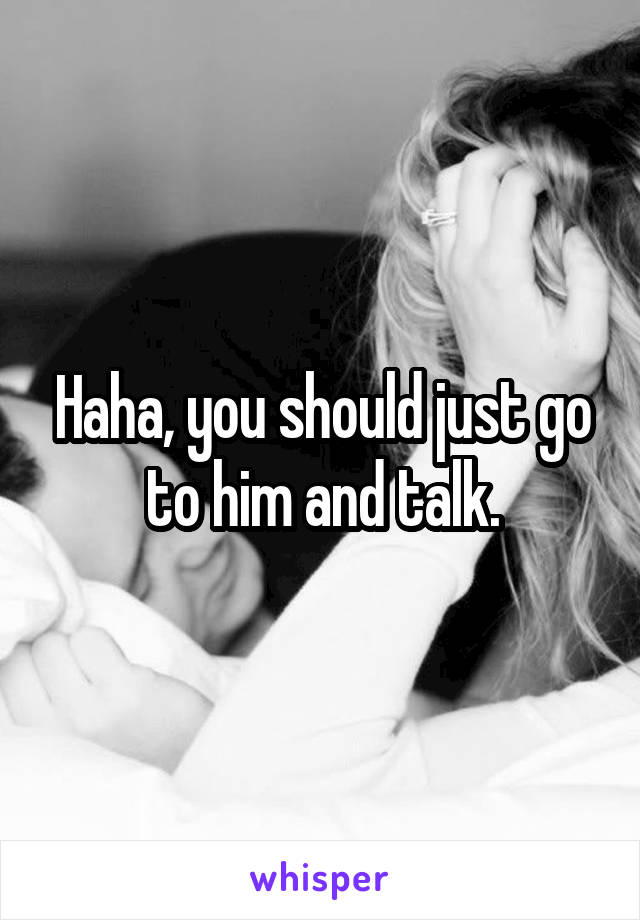 Haha, you should just go to him and talk.