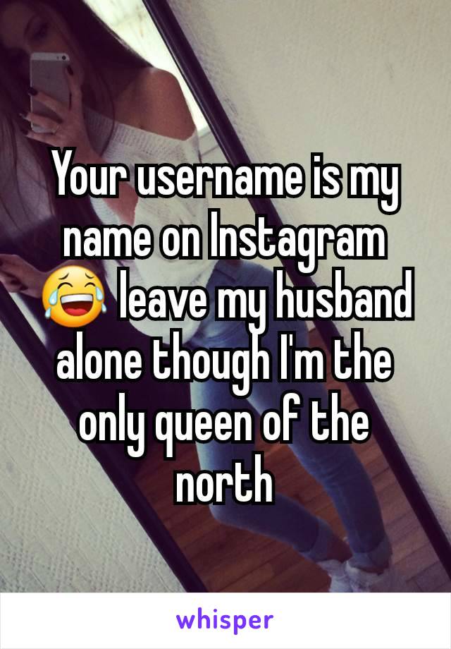 Your username is my name on Instagram 😂 leave my husband alone though I'm the only queen of the north