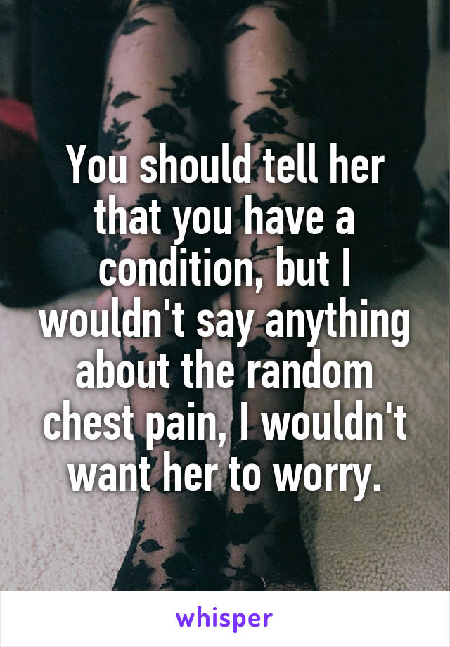 You should tell her that you have a condition, but I wouldn't say anything about the random chest pain, I wouldn't want her to worry.