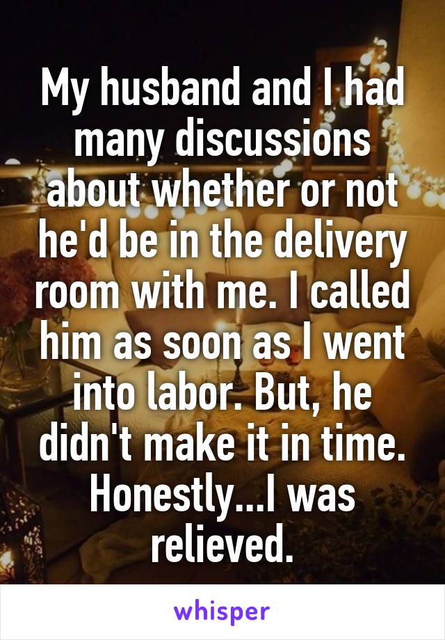 My husband and I had many discussions about whether or not he'd be in the delivery room with me. I called him as soon as I went into labor. But, he didn't make it in time. Honestly...I was relieved.