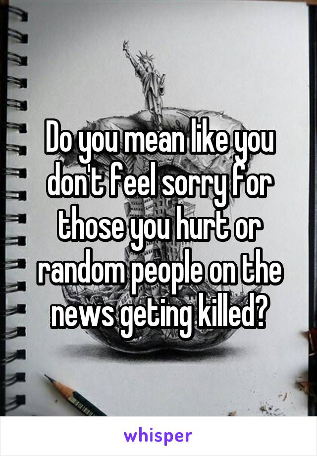 Do you mean like you don't feel sorry for those you hurt or random people on the news geting killed?