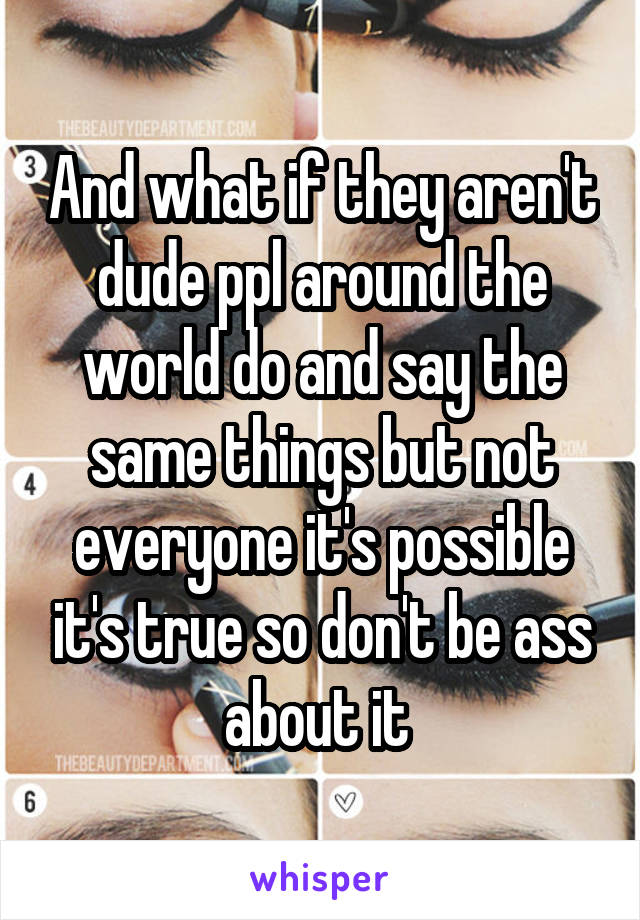 And what if they aren't dude ppl around the world do and say the same things but not everyone it's possible it's true so don't be ass about it 