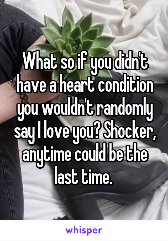 What so if you didn't have a heart condition you wouldn't randomly say I love you? Shocker, anytime could be the last time. 