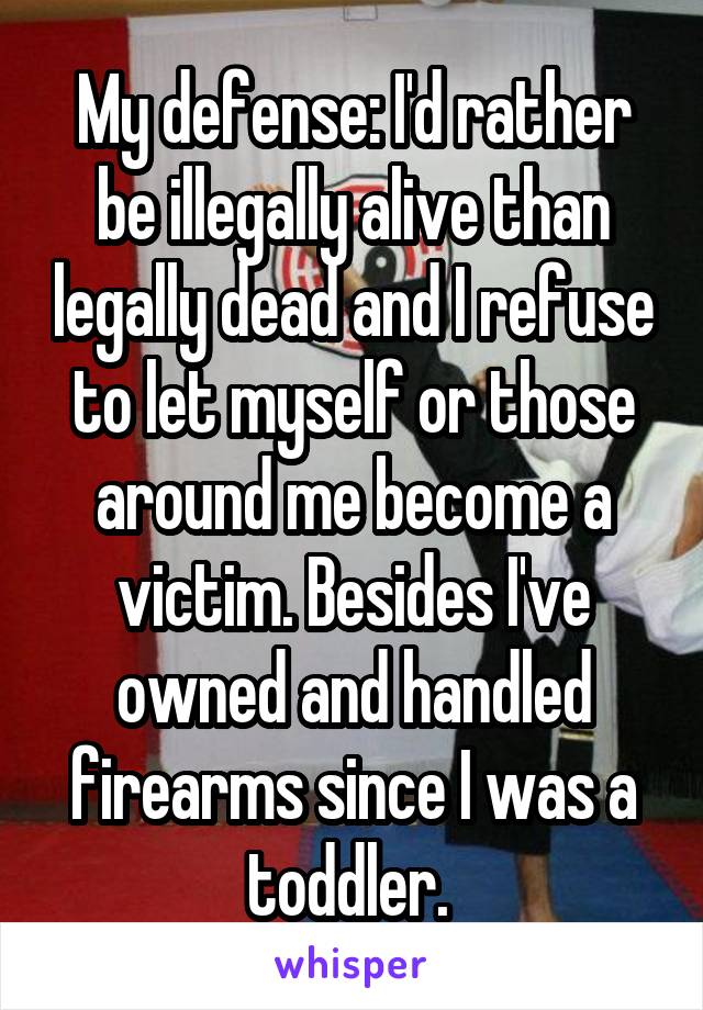 My defense: I'd rather be illegally alive than legally dead and I refuse to let myself or those around me become a victim. Besides I've owned and handled firearms since I was a toddler. 