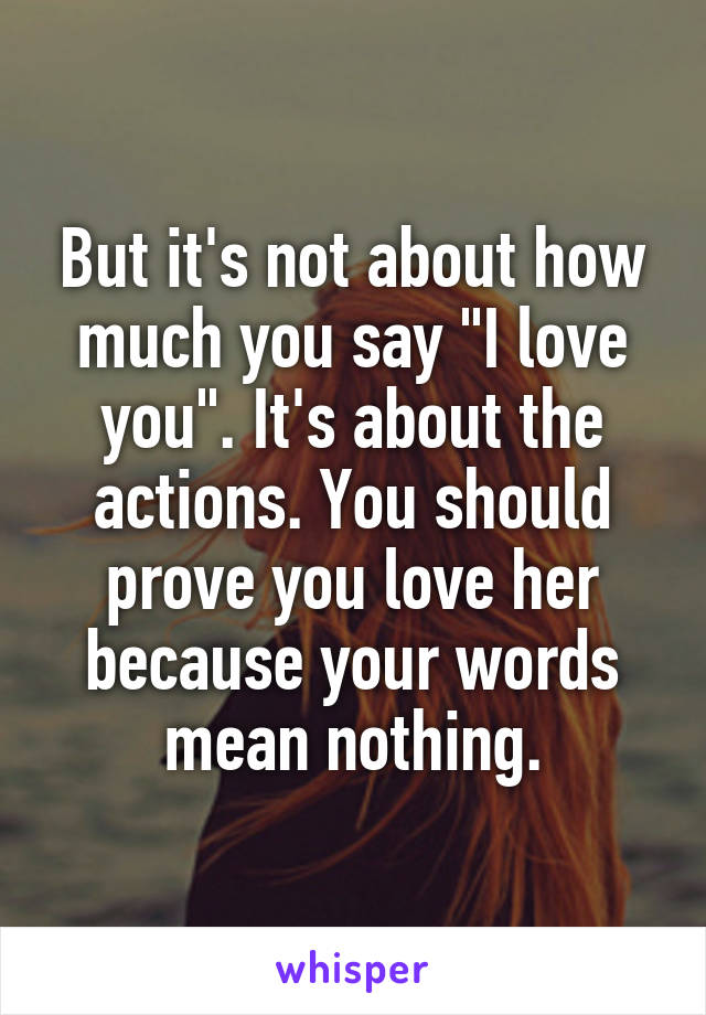 But it's not about how much you say "I love you". It's about the actions. You should prove you love her because your words mean nothing.