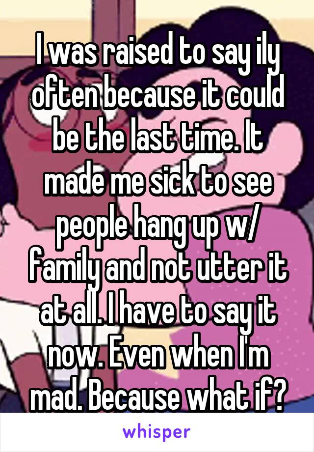 I was raised to say ily often because it could be the last time. It made me sick to see people hang up w/ family and not utter it at all. I have to say it now. Even when I'm mad. Because what if?