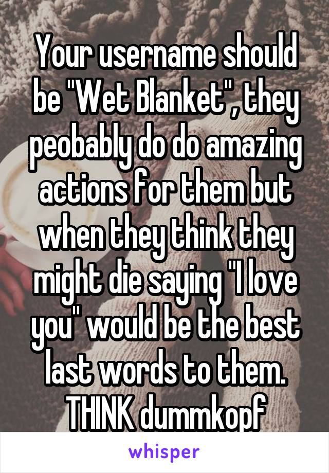 Your username should be "Wet Blanket", they peobably do do amazing actions for them but when they think they might die saying "I love you" would be the best last words to them.
THINK dummkopf