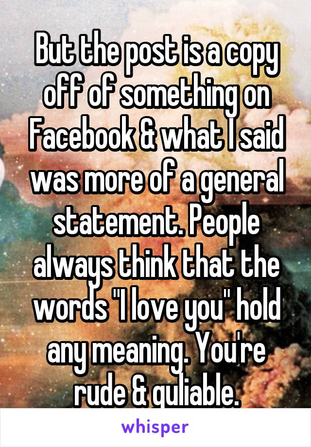 But the post is a copy off of something on Facebook & what I said was more of a general statement. People always think that the words "I love you" hold any meaning. You're rude & guliable.