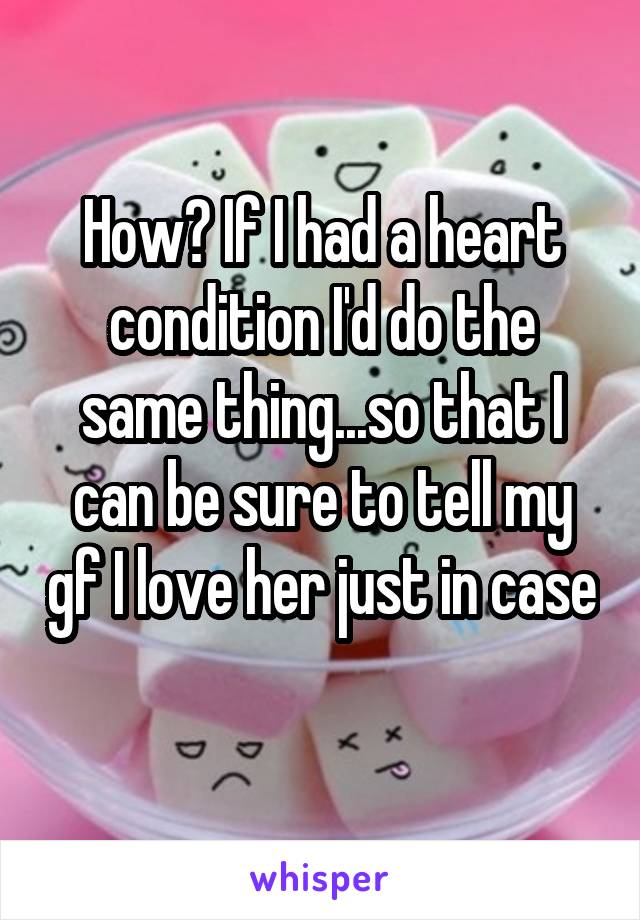 How? If I had a heart condition I'd do the same thing...so that I can be sure to tell my gf I love her just in case 