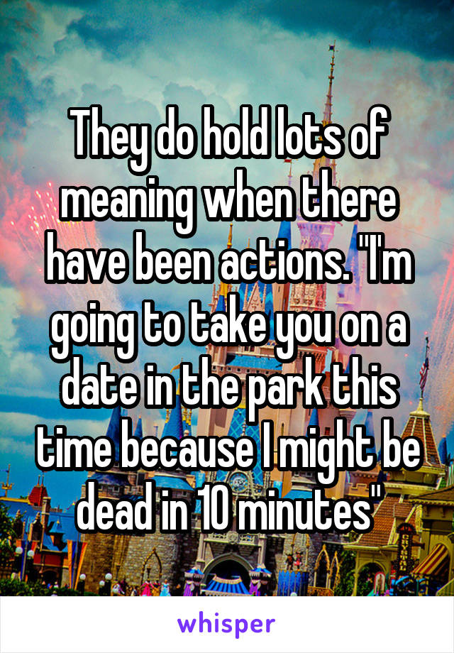 They do hold lots of meaning when there have been actions. "I'm going to take you on a date in the park this time because I might be dead in 10 minutes"