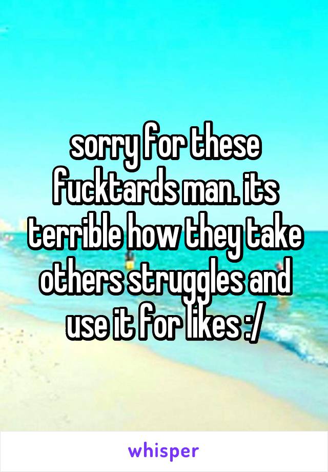 sorry for these fucktards man. its terrible how they take others struggles and use it for likes :/