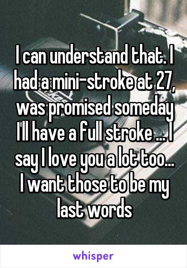 I can understand that. I had a mini-stroke at 27, was promised someday I'll have a full stroke ... I say I love you a lot too... I want those to be my last words