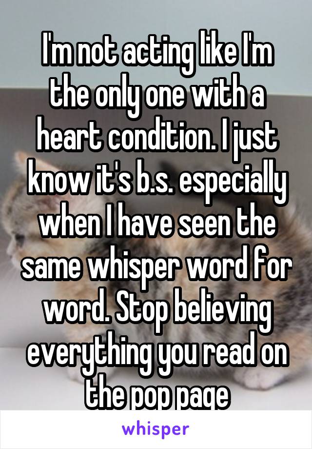 I'm not acting like I'm the only one with a heart condition. I just know it's b.s. especially when I have seen the same whisper word for word. Stop believing everything you read on the pop page