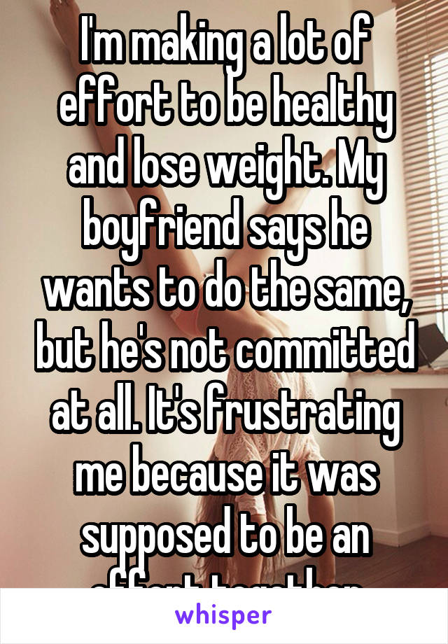 I'm making a lot of effort to be healthy and lose weight. My boyfriend says he wants to do the same, but he's not committed at all. It's frustrating me because it was supposed to be an effort together