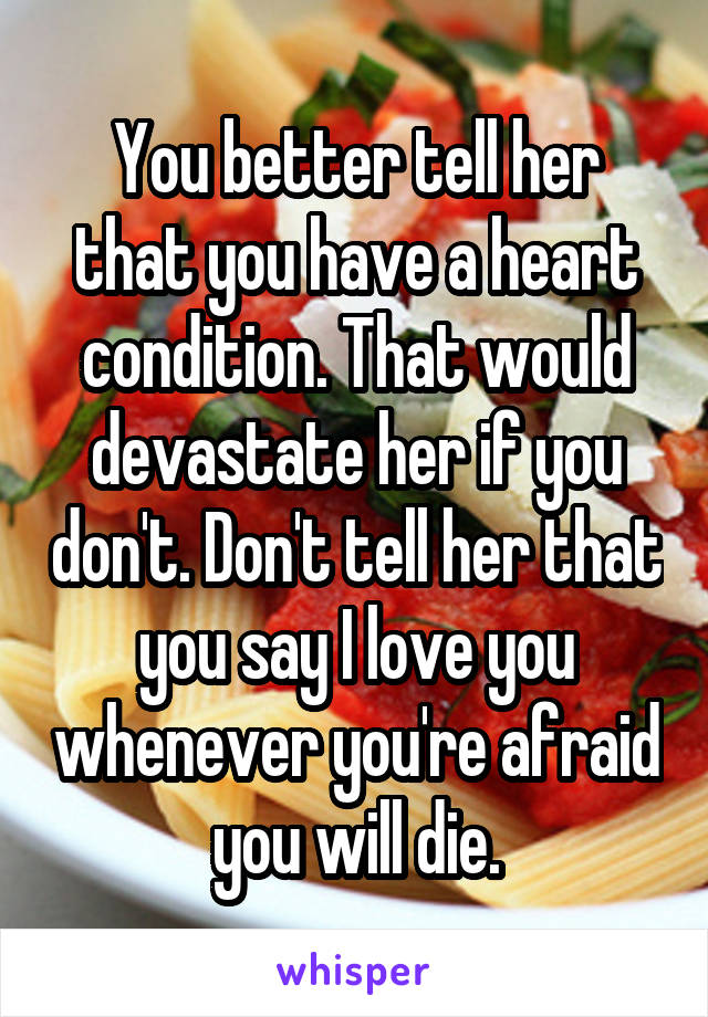 You better tell her that you have a heart condition. That would devastate her if you don't. Don't tell her that you say I love you whenever you're afraid you will die.