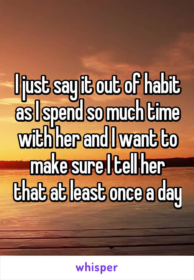 I just say it out of habit as I spend so much time with her and I want to make sure I tell her that at least once a day